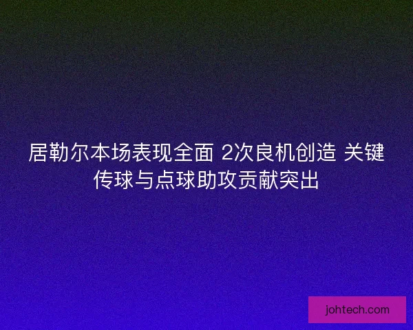 居勒尔本场表现全面 2次良机创造 关键传球与点球助攻贡献突出