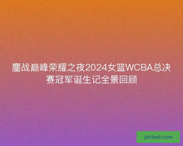 鏖战巅峰荣耀之夜2024女篮WCBA总决赛冠军诞生记全景回顾